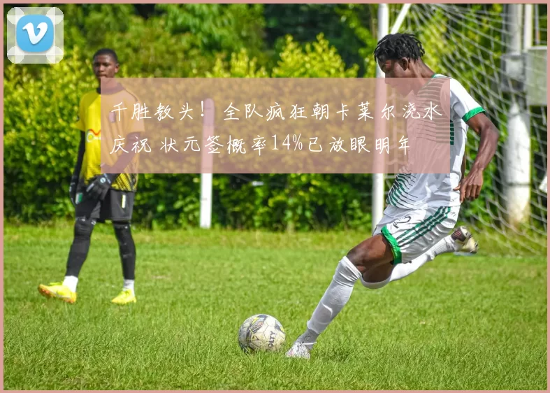 千胜教头！全队疯狂朝卡莱尔浇水庆祝 状元签概率14%已放眼明年