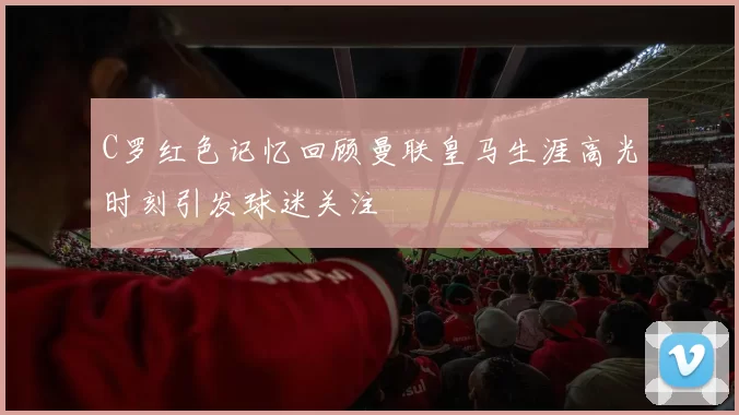 C罗红色记忆回顾曼联皇马生涯高光时刻引发球迷关注