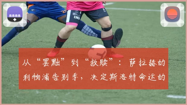 从“罢黜”到“救赎”：萨拉赫的利物浦告别季，决定斯洛特命运的关键战役