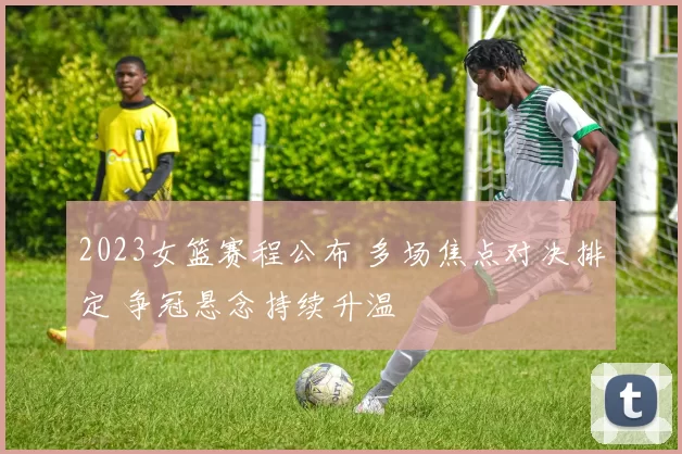 2023女篮赛程公布 多场焦点对决排定 争冠悬念持续升温