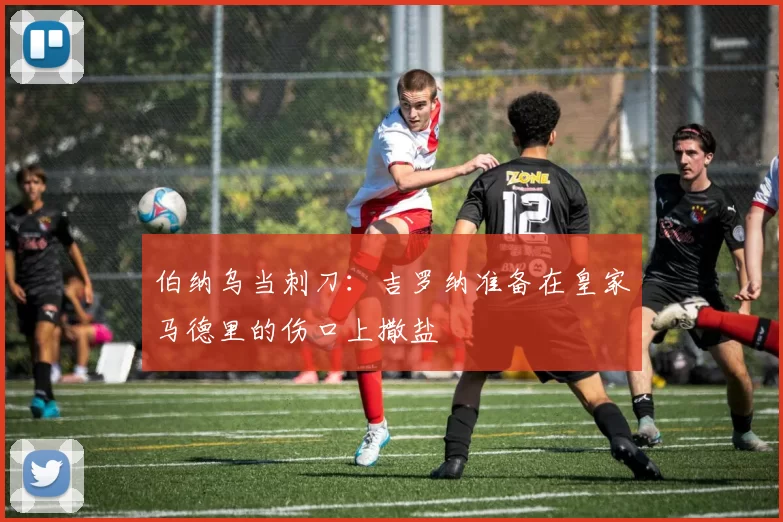 伯纳乌当刺刀：吉罗纳准备在皇家马德里的伤口上撒盐