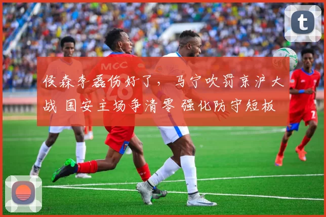 侯森李磊伤好了，马宁吹罚京沪大战 国安主场争清零 强化防守短板