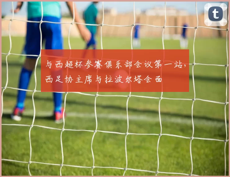 与西超杯参赛俱乐部会议第一站，西足协主席与拉波尔塔会面