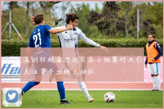 亚洲杯越南迎战日本小组赛对决引关注争夺出线主动权