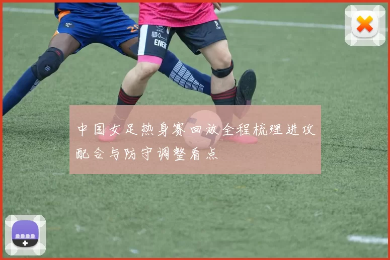 中国女足热身赛回放全程梳理进攻配合与防守调整看点