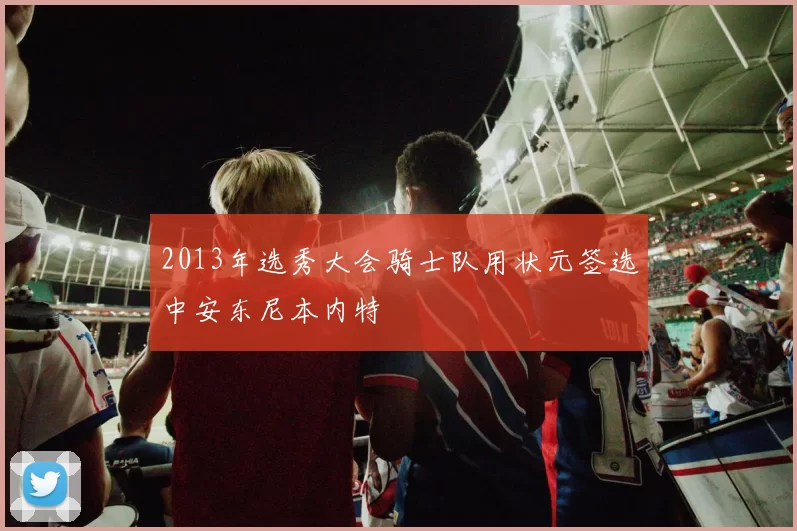 2013年选秀大会骑士队用状元签选中安东尼本内特