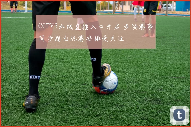 CCTV5加线直播入口开启 多场赛事同步播出观赛安排受关注