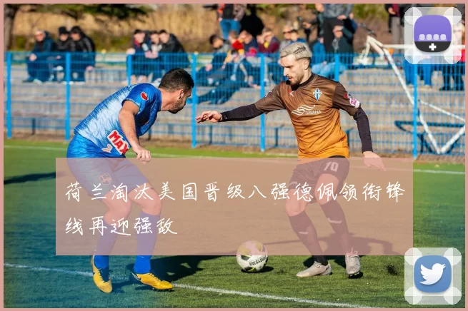荷兰淘汰美国晋级八强德佩领衔锋线再迎强敌