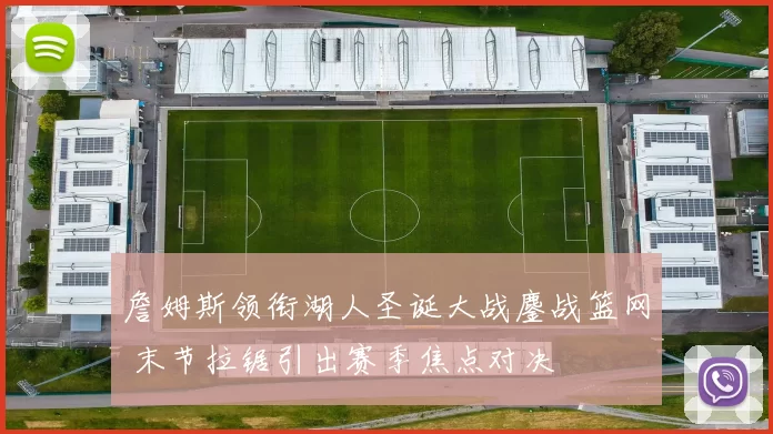 詹姆斯领衔湖人圣诞大战鏖战篮网 末节拉锯引出赛季焦点对决