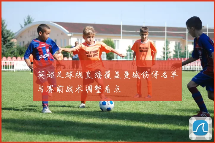 英超足球线直播覆盖曼城伤停名单与赛前战术调整看点