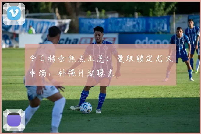 今日转会焦点汇总：曼联锁定尤文中场，补强计划曝光