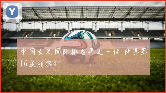 中国女足国际排名再进一位 世界第16亚洲第4