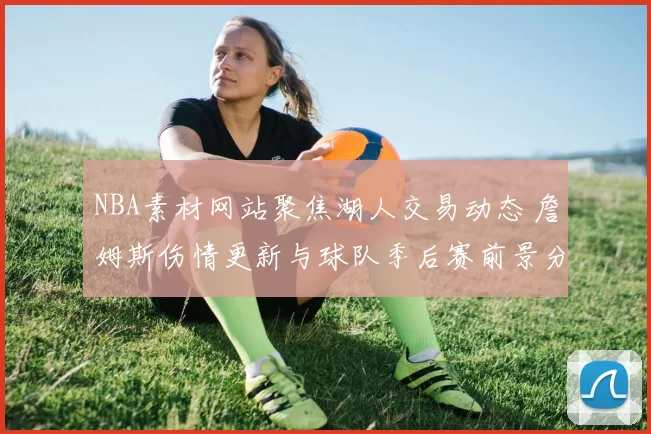 NBA素材网站聚焦湖人交易动态 詹姆斯伤情更新与球队季后赛前景分析