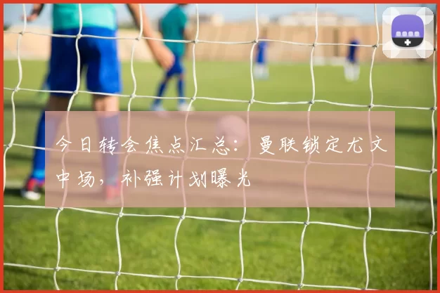 今日转会焦点汇总：曼联锁定尤文中场，补强计划曝光