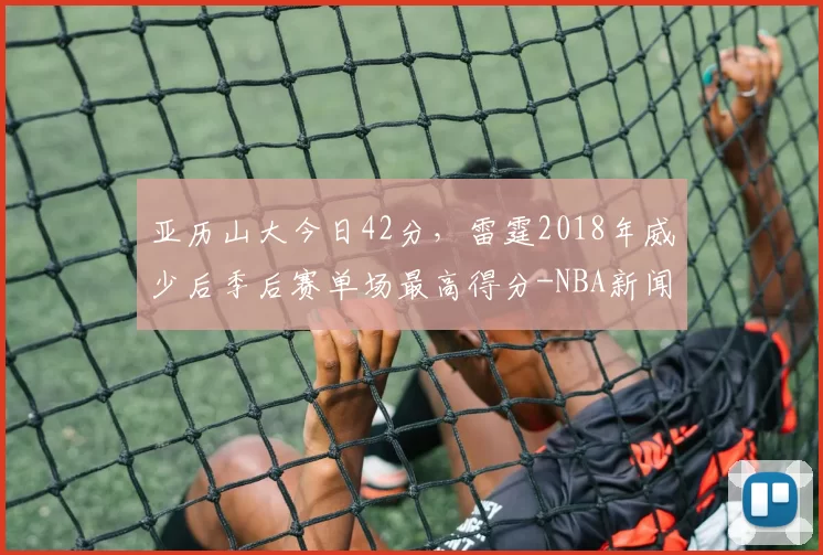 亚历山大今日42分，雷霆2018年威少后季后赛单场最高得分-NBA新闻