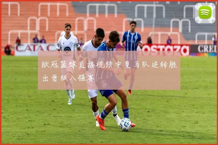 欧冠篮球直播视频中皇马队逆转胜出晋级八强赛