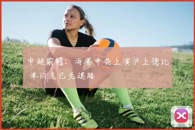 中超前瞻:海港申花上演沪上德比 津门虎已无退路