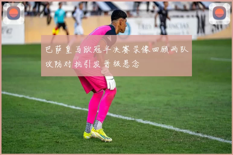 巴萨皇马欧冠半决赛录像回顾两队攻防对抗引发晋级悬念