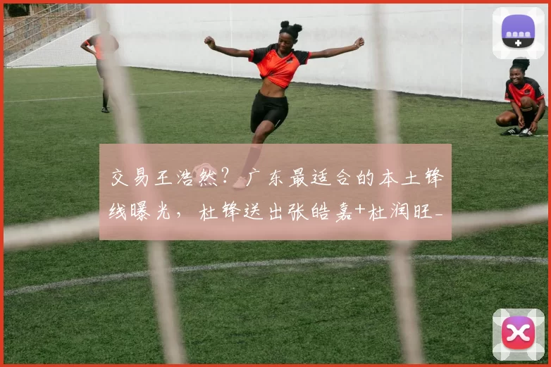 交易王浩然?广东最适合的本土锋线曝光,杜锋送出张皓嘉+杜润旺_山西_深圳_1