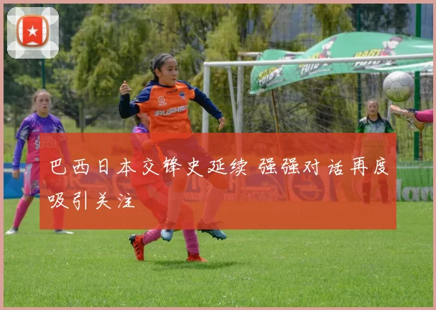 巴西日本交锋史延续 强强对话再度吸引关注