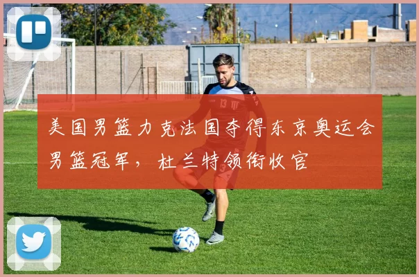 美国男篮力克法国夺得东京奥运会男篮冠军，杜兰特领衔收官