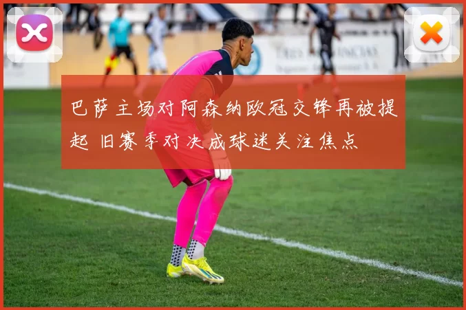 巴萨主场对阿森纳欧冠交锋再被提起 旧赛季对决成球迷关注焦点