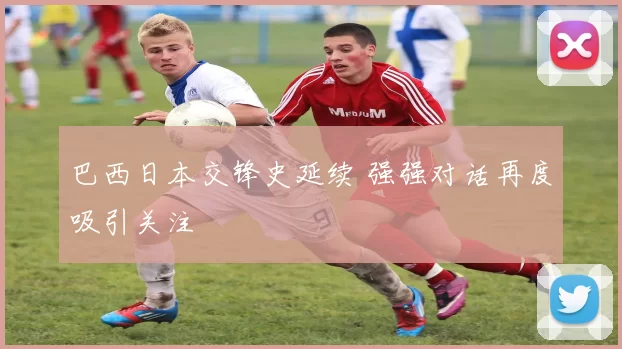 巴西日本交锋史延续 强强对话再度吸引关注