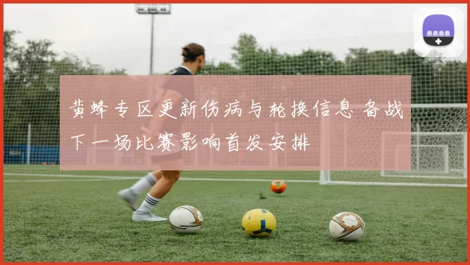 黄蜂专区更新伤病与轮换信息 备战下一场比赛影响首发安排