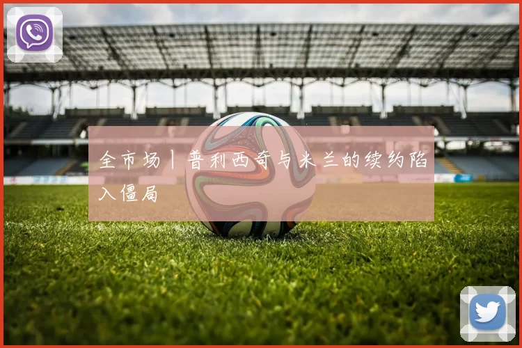 全市场丨普利西奇与米兰的续约陷入僵局