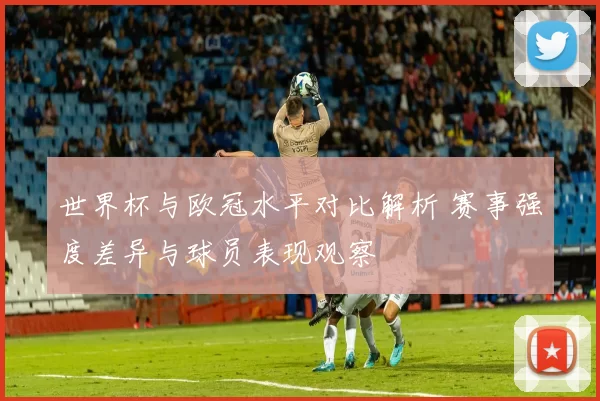世界杯与欧冠水平对比解析 赛事强度差异与球员表现观察
