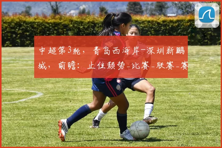中超第3轮，青岛西海岸-深圳新鹏城，前瞻：止住颓势_比赛_联赛_赛季