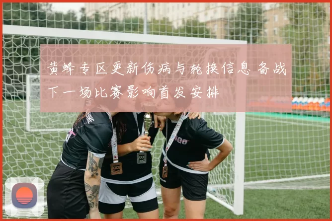 黄蜂专区更新伤病与轮换信息 备战下一场比赛影响首发安排