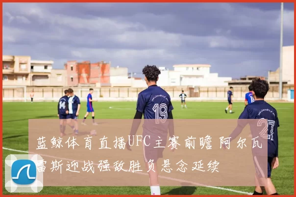 蓝鲸体育直播UFC主赛前瞻 阿尔瓦雷斯迎战强敌胜负悬念延续