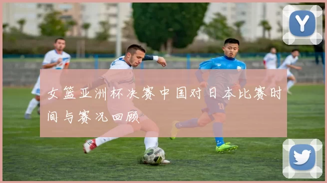 女篮亚洲杯决赛中国对日本比赛时间与赛况回顾