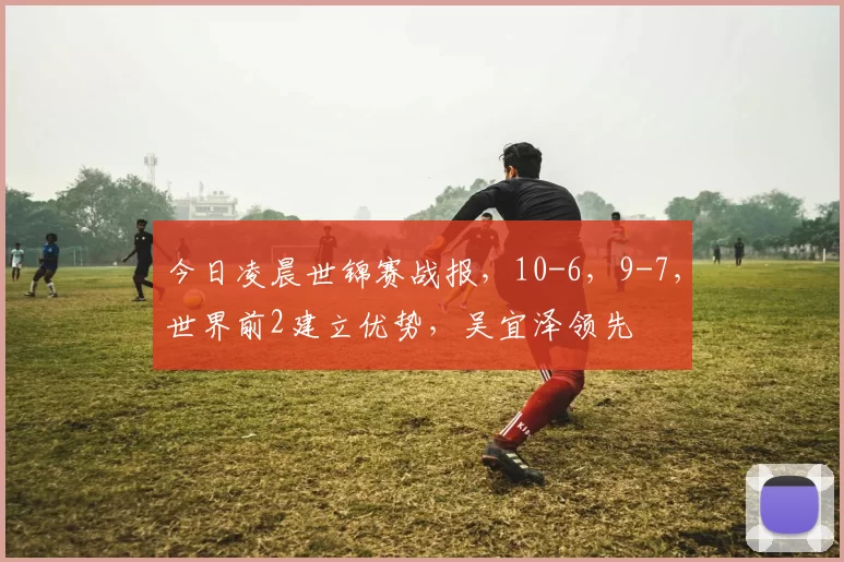 今日凌晨世锦赛战报，10-6，9-7，世界前2建立优势，吴宜泽领先
