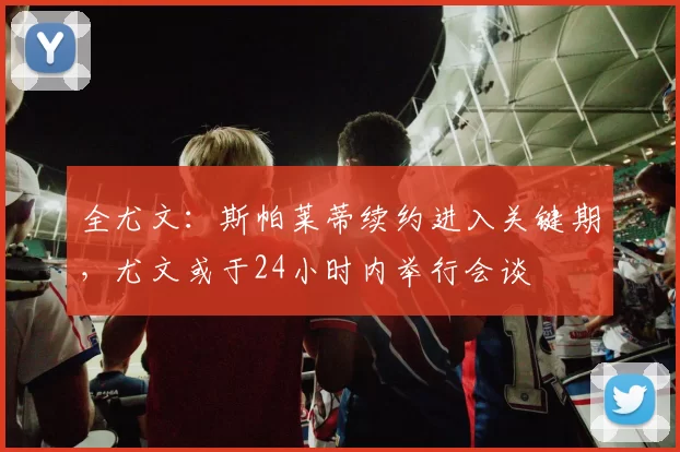 全尤文：斯帕莱蒂续约进入关键期，尤文或于24小时内举行会谈