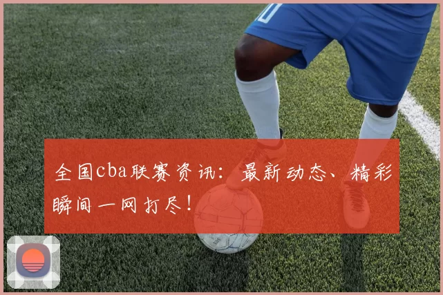 全国cba联赛资讯：最新动态、精彩瞬间一网打尽！