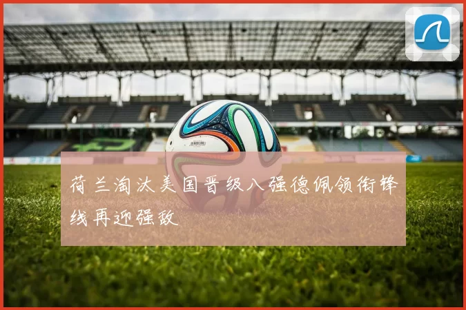 荷兰淘汰美国晋级八强德佩领衔锋线再迎强敌
