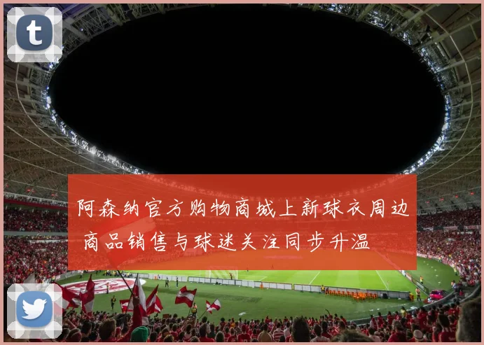 阿森纳官方购物商城上新球衣周边 商品销售与球迷关注同步升温