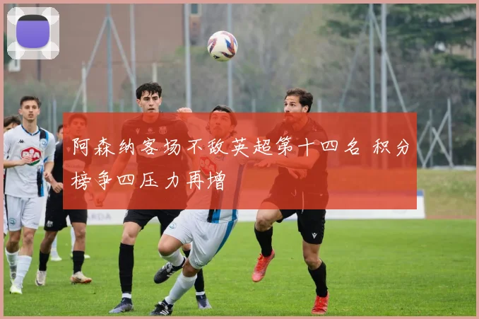 阿森纳客场不敌英超第十四名 积分榜争四压力再增