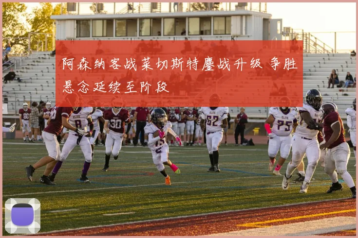 阿森纳客战菜切斯特鏖战升级 争胜悬念延续至阶段
