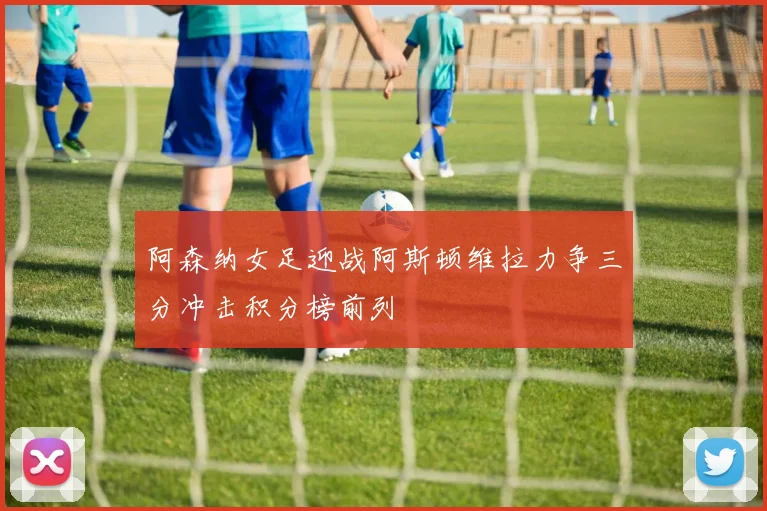 阿森纳女足迎战阿斯顿维拉力争三分冲击积分榜前列