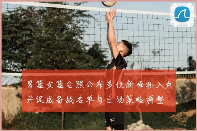 男篮女篮合照公布多位新面孔入列并促成备战名单与出场策略调整