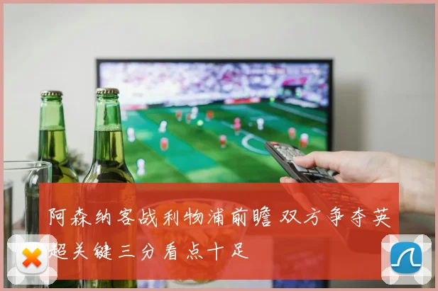 阿森纳客战利物浦前瞻 双方争夺英超关键三分看点十足