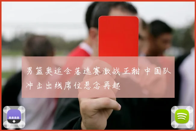 男篮奥运会落选赛激战正酣 中国队冲击出线席位悬念再起