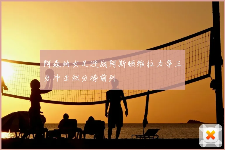 阿森纳女足迎战阿斯顿维拉力争三分冲击积分榜前列