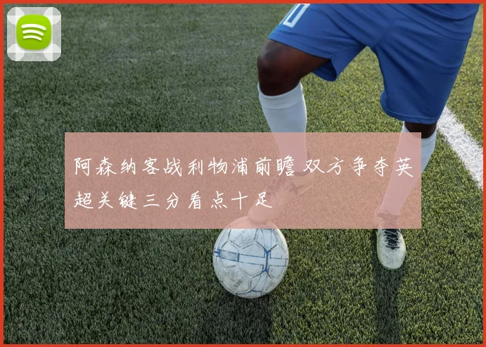 阿森纳客战利物浦前瞻 双方争夺英超关键三分看点十足